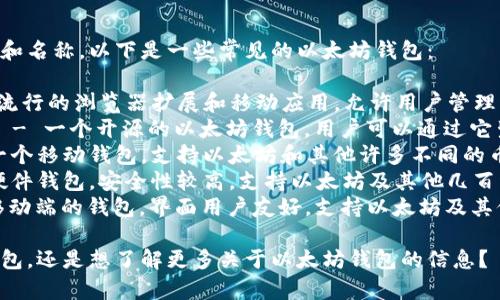 以太坊钱包有很多种不同的类型和名称，以下是一些常见的以太坊钱包：

1. **MetaMask** - 一个非常流行的浏览器扩展和移动应用，允许用户管理以太坊和ERC-20代币。
2. **MyEtherWallet (MEW)** - 一个开源的以太坊钱包，用户可以通过它生成钱包地址和管理以太坊资产。
3. **Trust Wallet** - 这是一个移动钱包，支持以太坊和其他许多不同的币种。
4. **Ledger Nano S/X** - 硬件钱包，安全性较高，支持以太坊及其他几百种加密货币的存储。
5. **Exodus** - 一个桌面和移动端的钱包，界面用户友好，支持以太坊及其他加密货币。

你是否想要了解某一种特定的钱包，还是想了解更多关于以太坊钱包的信息？