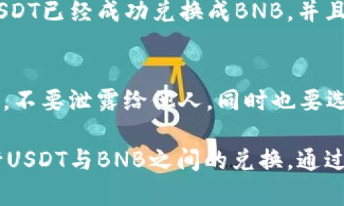 要在TPWallet中将USDT兑换成BNB，您可以按照以下步骤进行操作。首先，请确保您已经安装了TPWallet并创建了您的钱包。以下是详细的步骤指南：

步骤一：打开TPWallet应用
首先，您需要在手机上打开TPWallet应用。如果您是新用户，请确保您已经完成了钱包的设置，并且已经备份了您的私钥或助记词。

步骤二：找到交易功能
在TPWallet的主界面，您会看到一个“交易”或“Swap”选项。点击这个选项进入交易页面。在这里，您可以选择要兑换的币种。

步骤三：选择要兑换的币种
在交易页面，您会看到两个币种的输入框。首先，在“从”框中选择USDT。这意味着您将要用USDT进行兑换。在“到”框中选择BNB。这个选择表明您想要兑换成的币种。

步骤四：输入兑换数量
在USDT的输入框中输入您想要兑换的数量。系统会自动计算出您将会获得的BNB数量。这里一定要注意，具体的兑换比率可能会有所波动，确保您在确认交易前阅读相关信息。

步骤五：确认交易细节
在您输入完要兑换的数量后，系统通常会显示交易的详细信息，包括当前的兑换率以及可能产生的手续费。在确认交易细节无误后，您可以继续进行交易。

步骤六：进行交易
点击“确认交易”或“交换”。这时，TPWallet会处理您的交易请求。请耐心等候，交易完成后，您可以在钱包中找到您的BNB余额更新。

步骤七：查看交易记录
交易完成后，您可以在TPWallet中查看交易记录。这会帮助您确认您的USDT已经成功兑换成BNB，并且记录下整个交易过程。

小提示
在进行数字货币交易时，务必要注意安全。确保您的私钥和助记词保管好，不要泄露给他人，同时也要选择安全的网络环境进行交易。

总结一下，TPWallet提供了一个简单直观的界面，让用户可以方便地进行USDT与BNB之间的兑换。通过以上步骤，希望能帮助您顺利完成交易。如果有其他问题，欢迎随时询问！
